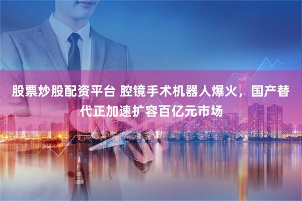 股票炒股配资平台 腔镜手术机器人爆火，国产替代正加速扩容百亿元市场