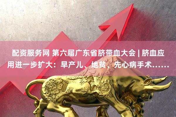 配资服务网 第六届广东省脐带血大会 | 脐血应用进一步扩大：早产儿、地贫、先心病手术……
