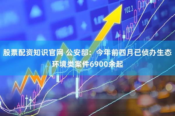 股票配资知识官网 公安部：今年前四月已侦办生态环境类案件6900余起