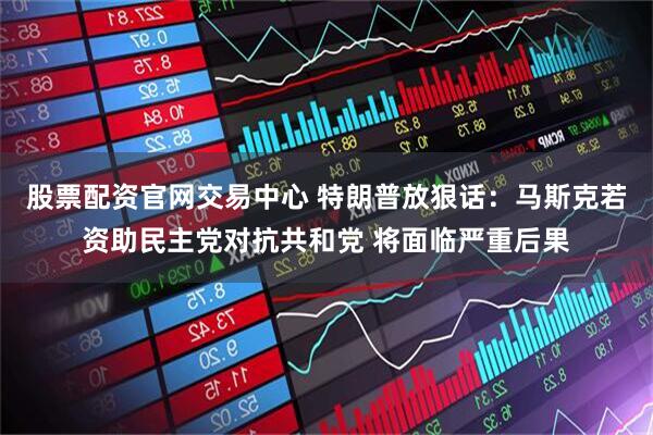 股票配资官网交易中心 特朗普放狠话：马斯克若资助民主党对抗共和党 将面临严重后果