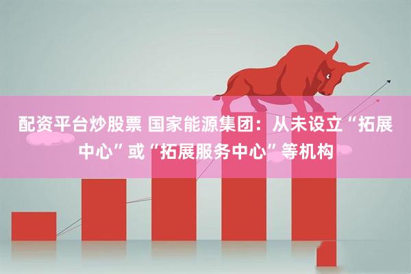 配资平台炒股票 国家能源集团：从未设立“拓展中心”或“拓展服务中心”等机构
