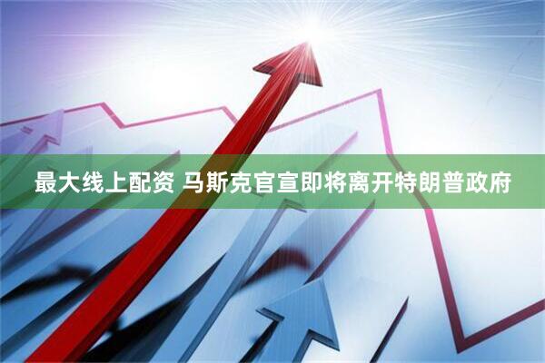 最大线上配资 马斯克官宣即将离开特朗普政府