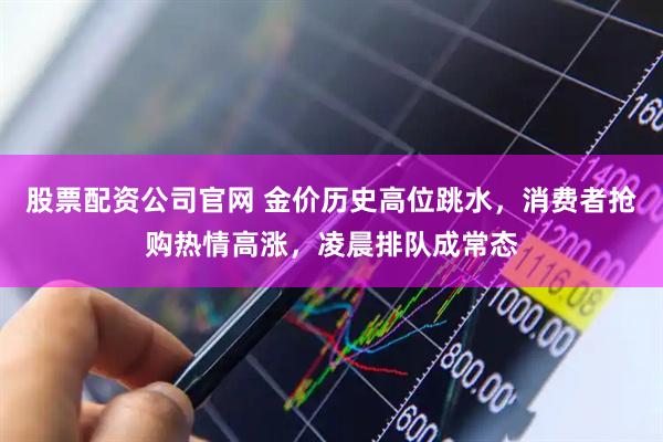 股票配资公司官网 金价历史高位跳水，消费者抢购热情高涨，凌晨排队成常态