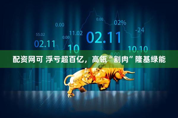 配资网可 浮亏超百亿，高瓴“割肉”隆基绿能
