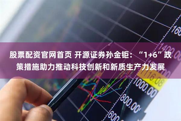 股票配资官网首页 开源证券孙金钜：“1+6”政策措施助力推动科技创新和新质生产力发展