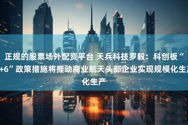正规的股票场外配资平台 天兵科技罗毅：科创板“1+6”政策措施将推动商业航天头部企业实现规模化生产