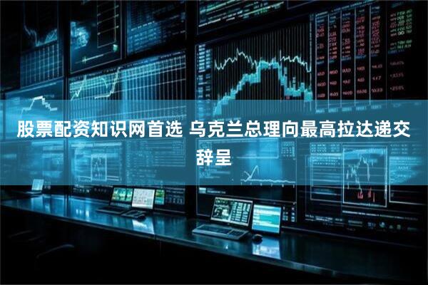 股票配资知识网首选 乌克兰总理向最高拉达递交辞呈