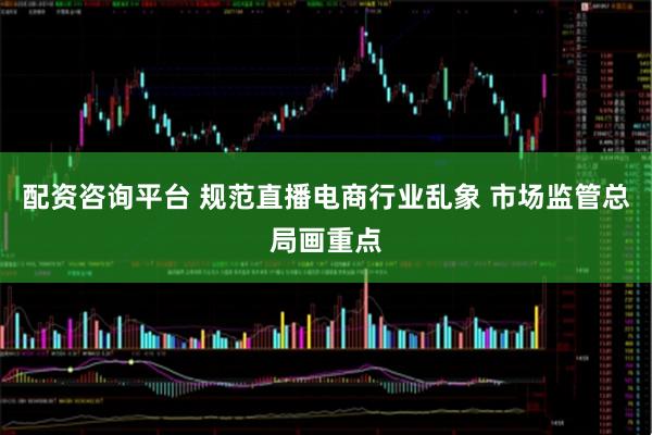 配资咨询平台 规范直播电商行业乱象 市场监管总局画重点