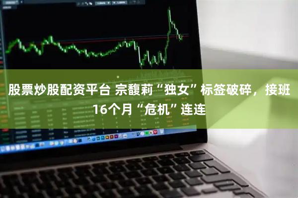 股票炒股配资平台 宗馥莉“独女”标签破碎，接班16个月“危机”连连