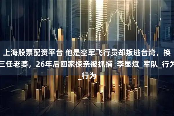 上海股票配资平台 他是空军飞行员却叛逃台湾，换三任老婆，26年后回家探亲被抓捕_李显斌_军队_行为
