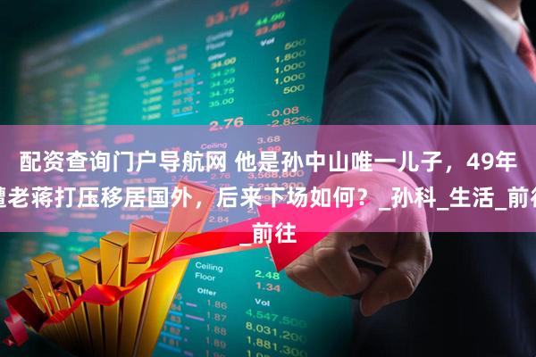 配资查询门户导航网 他是孙中山唯一儿子，49年遭老蒋打压移居国外，后来下场如何？_孙科_生活_前往