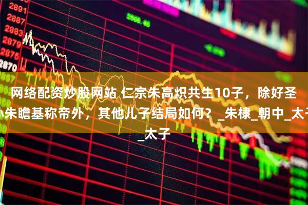 网络配资炒股网站 仁宗朱高炽共生10子，除好圣孙朱瞻基称帝外，其他儿子结局如何？_朱棣_朝中_太子