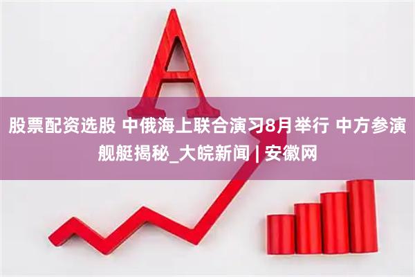 股票配资选股 中俄海上联合演习8月举行 中方参演舰艇揭秘_大皖新闻 | 安徽网