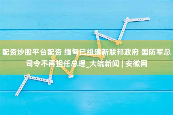 配资炒股平台配资 缅甸已组建新联邦政府 国防军总司令不再担任总理_大皖新闻 | 安徽网