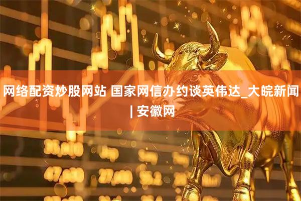 网络配资炒股网站 国家网信办约谈英伟达_大皖新闻 | 安徽网