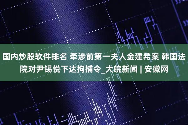 国内炒股软件排名 牵涉前第一夫人金建希案 韩国法院对尹锡悦下达拘捕令_大皖新闻 | 安徽网