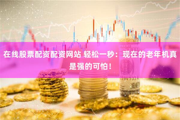 在线股票配资配资网站 轻松一秒：现在的老年机真是强的可怕！
