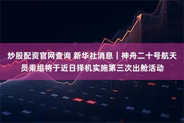 炒股配资官网查询 新华社消息｜神舟二十号航天员乘组将于近日择机实施第三次出舱活动