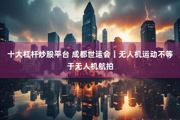 十大杠杆炒股平台 成都世运会｜无人机运动不等于无人机航拍