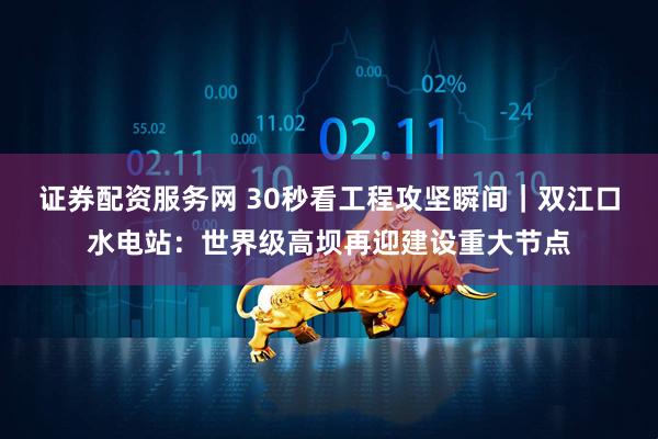 证券配资服务网 30秒看工程攻坚瞬间｜双江口水电站：世界级高坝再迎建设重大节点