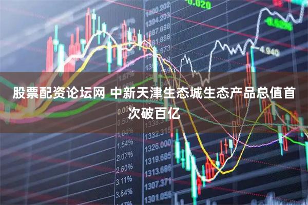 股票配资论坛网 中新天津生态城生态产品总值首次破百亿