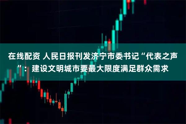 在线配资 人民日报刊发济宁市委书记“代表之声”：建设文明城市要最大限度满足群众需求