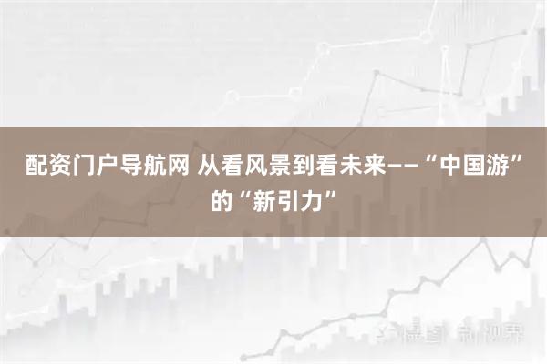 配资门户导航网 从看风景到看未来——“中国游”的“新引力”