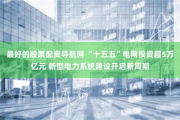最好的股票配资导航网 “十五五”电网投资超5万亿元 新型电力系统建设开启新周期