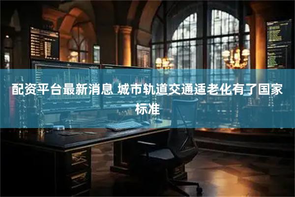 配资平台最新消息 城市轨道交通适老化有了国家标准