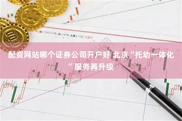 配资网站哪个证券公司开户好 北京“托幼一体化”服务再升级